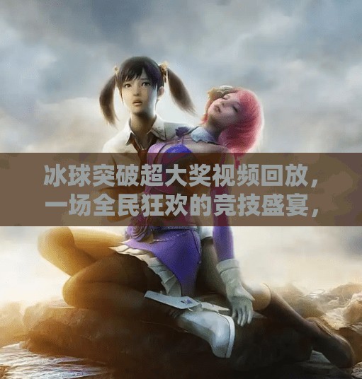 冰球突破超大奖视频回放，一场全民狂欢的竞技盛宴，你真的看懂了吗？冰球突破超大奖视频回放