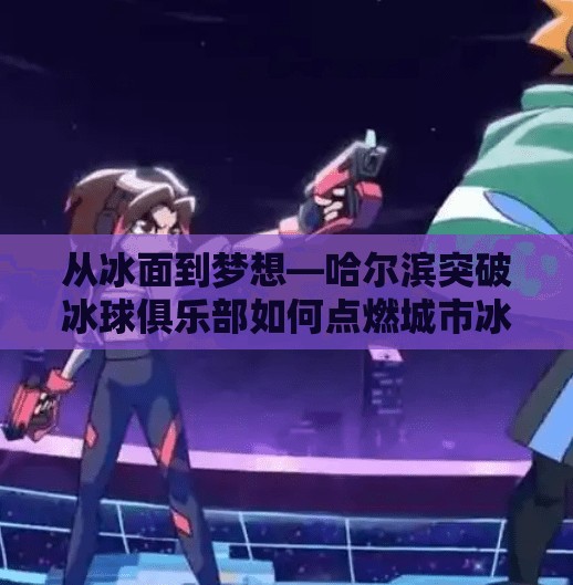 从冰面到梦想—哈尔滨突破冰球俱乐部如何点燃城市冰雪热情?哈尔滨市突破冰球俱乐部 从冰面到梦想—哈尔滨突破冰球俱乐部如何点燃城市冰雪热情?哈尔滨市突破冰球俱乐部