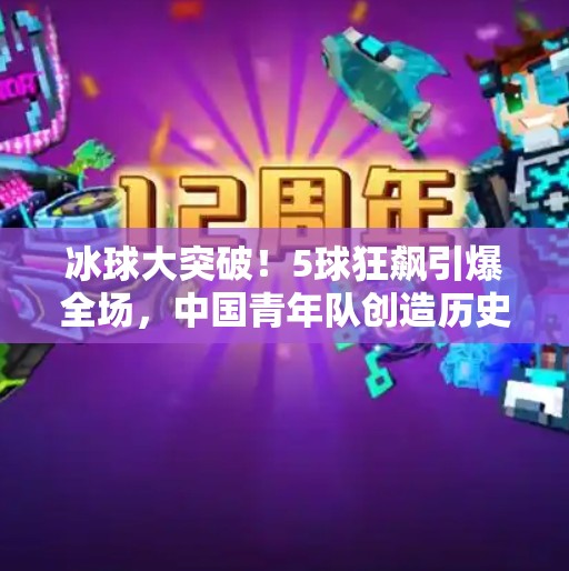 冰球大突破！5球狂飙引爆全场，中国青年队创造历史时刻！冰球大突破5个球吗