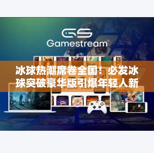 冰球热潮席卷全国！必发冰球突破豪华版引爆年轻人新宠，是真刺激还是智商税？必发冰球突破豪华版