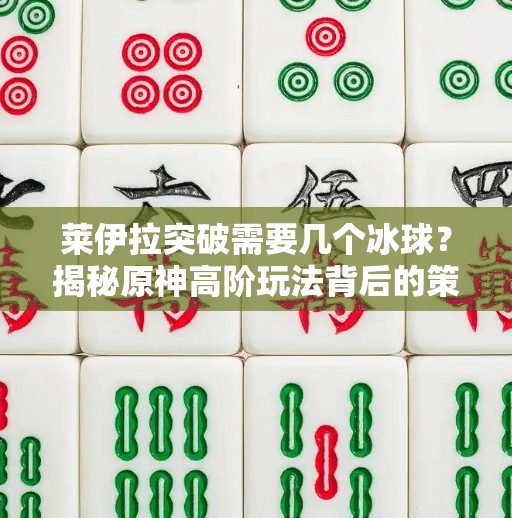 莱伊拉突破需要几个冰球？揭秘原神高阶玩法背后的策略逻辑！莱伊拉突破需要几个冰球