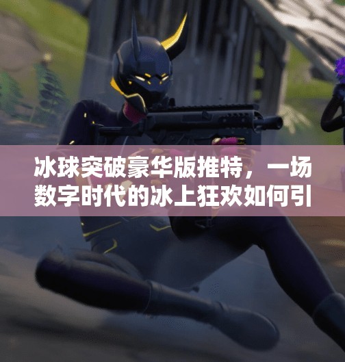 冰球突破豪华版推特，一场数字时代的冰上狂欢如何引爆社交圈？冰球突破豪华版推特