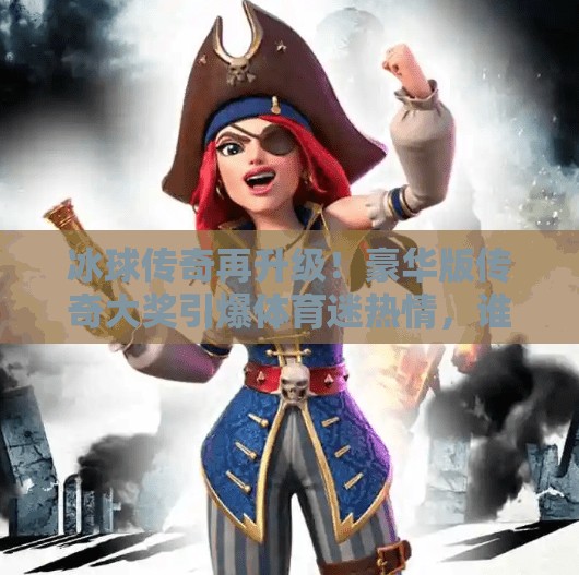 冰球传奇再升级！豪华版传奇大奖引爆体育迷热情，谁将摘得荣耀之冠？突破冰球豪华版传奇大奖