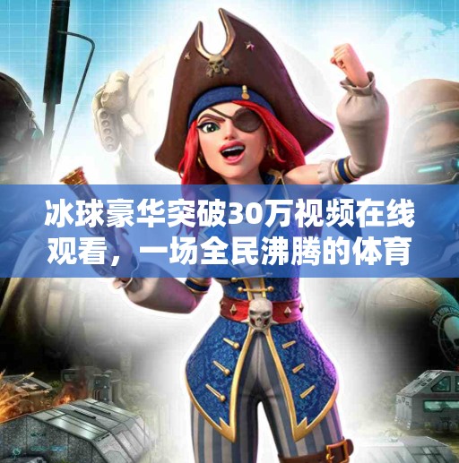 冰球豪华突破30万视频在线观看，一场全民沸腾的体育狂欢！冰球豪华突破30万视频在线观看