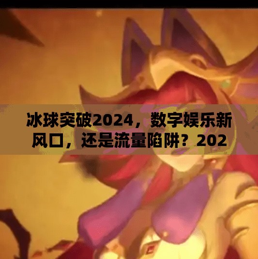 冰球突破2024，数字娱乐新风口，还是流量陷阱？2024冰球突破网址